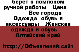 берет с помпоном ручной работы › Цена ­ 2 000 - Все города Одежда, обувь и аксессуары » Женская одежда и обувь   . Алтайский край